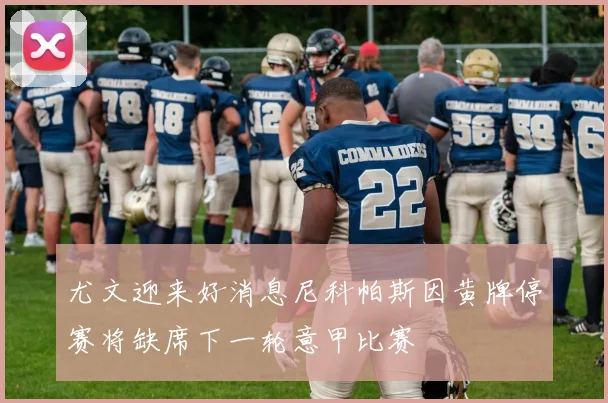 尤文迎来好消息尼科帕斯因黄牌停赛将缺席下一轮意甲比赛