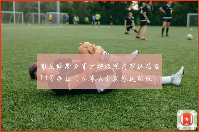 维尼修斯分享打游戏照片穿达尼洛13号弗拉门戈球衣引发球迷热议