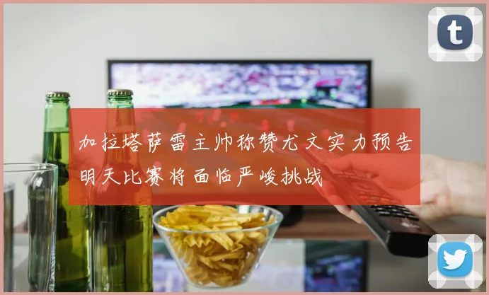 加拉塔萨雷主帅称赞尤文实力预告明天比赛将面临严峻挑战