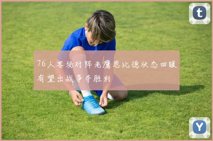 76人客场对阵老鹰恩比德状态回暖有望出战争夺胜利