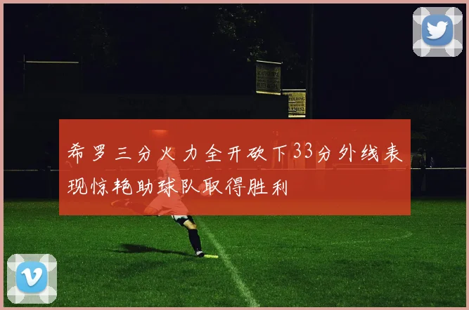 希罗三分火力全开砍下33分外线表现惊艳助球队取得胜利