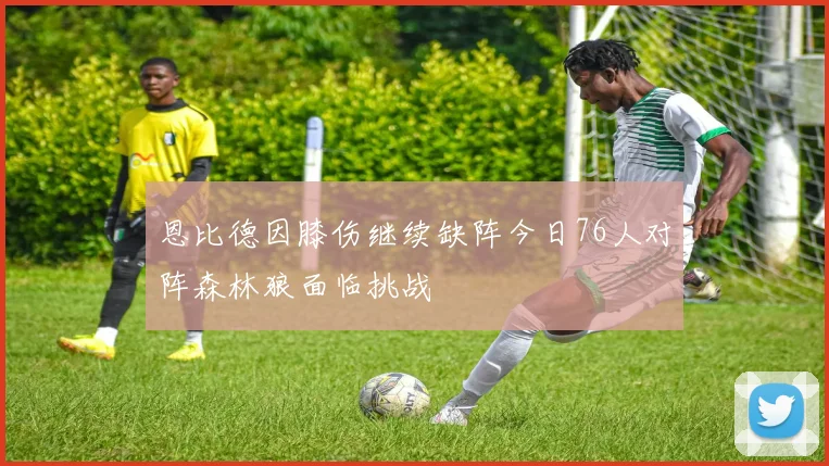 恩比德因膝伤继续缺阵今日76人对阵森林狼面临挑战