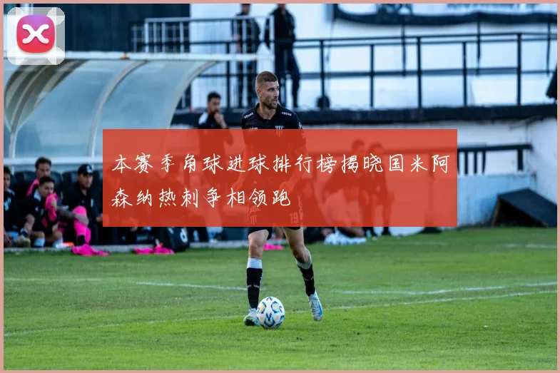 本赛季角球进球排行榜揭晓国米阿森纳热刺争相领跑