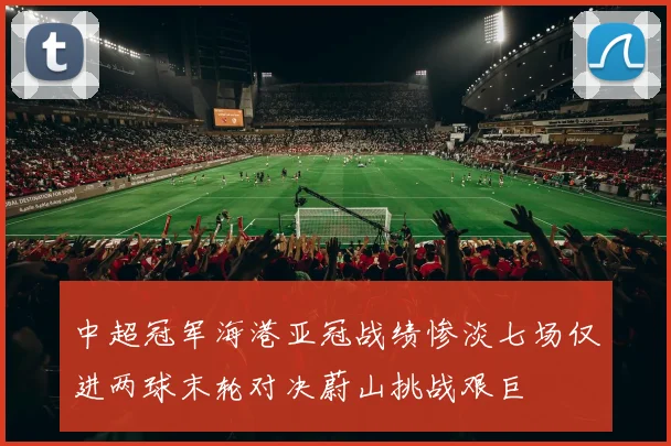 中超冠军海港亚冠战绩惨淡七场仅进两球末轮对决蔚山挑战艰巨
