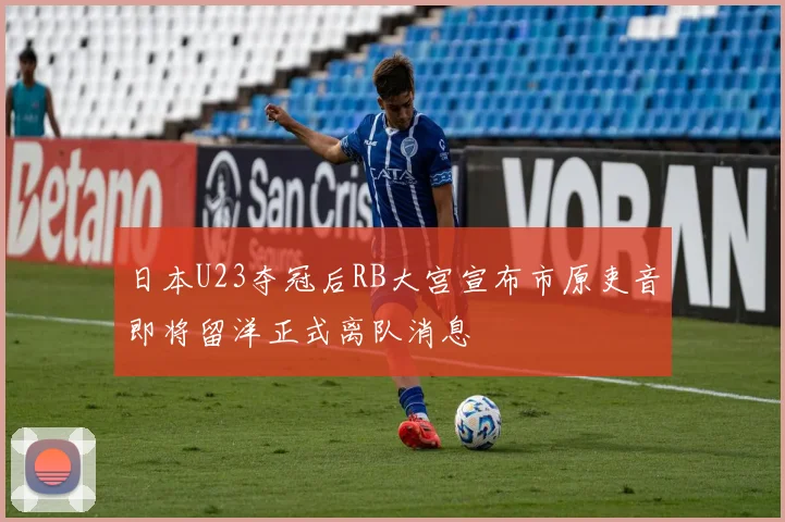 日本U23夺冠后RB大宫宣布市原吏音即将留洋正式离队消息