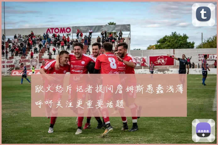 欧文怒斥记者提问詹姆斯愚蠢浅薄呼吁关注更重要话题