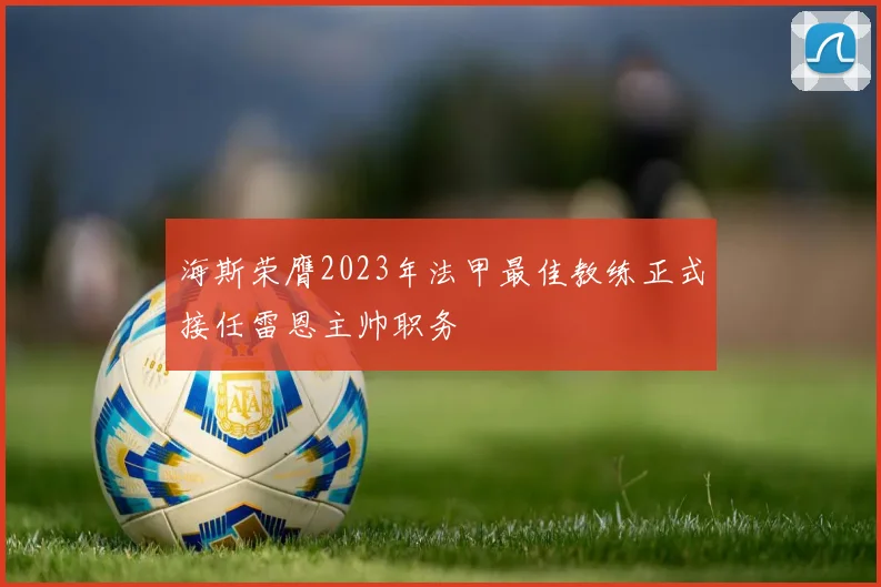 海斯荣膺2023年法甲最佳教练正式接任雷恩主帅职务