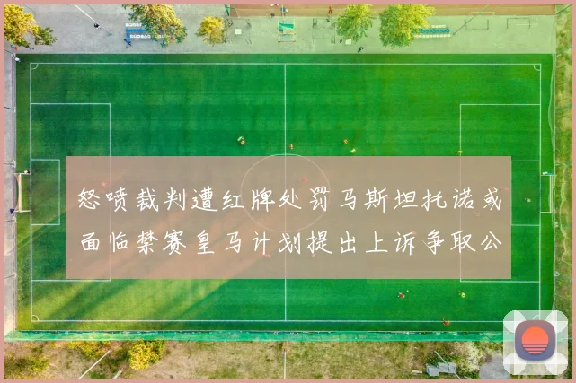 怒喷裁判遭红牌处罚马斯坦托诺或面临禁赛皇马计划提出上诉争取公正处理