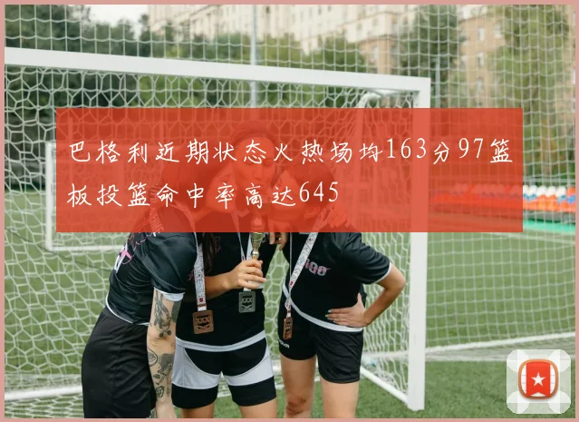 巴格利近期状态火热场均163分97篮板投篮命中率高达645