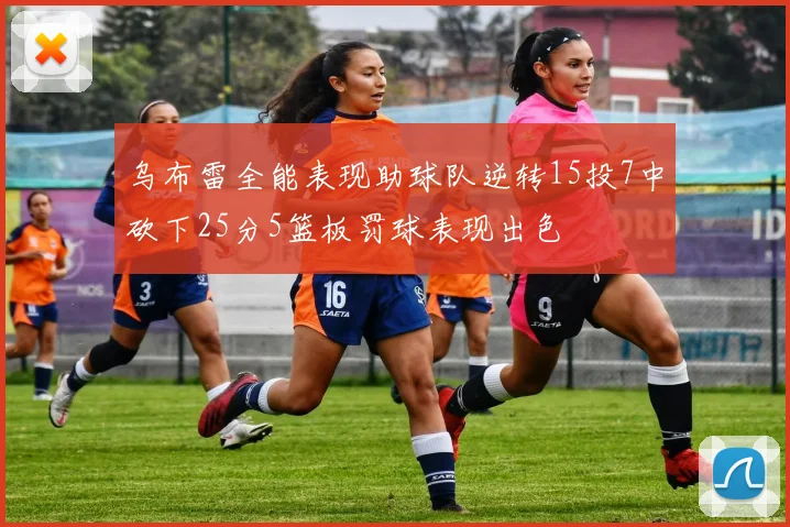 乌布雷全能表现助球队逆转15投7中砍下25分5篮板罚球表现出色