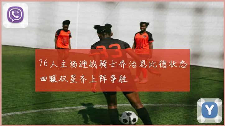 76人主场迎战骑士乔治恩比德状态回暖双星齐上阵争胜