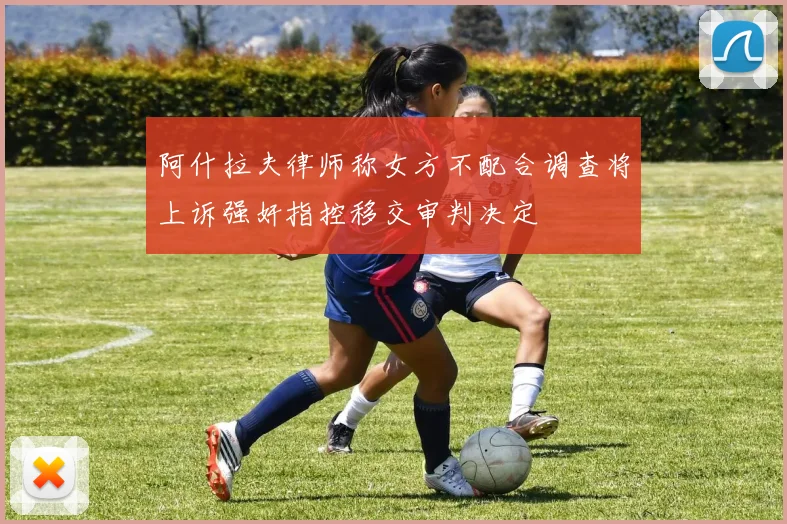 阿什拉夫律师称女方不配合调查将上诉强奸指控移交审判决定