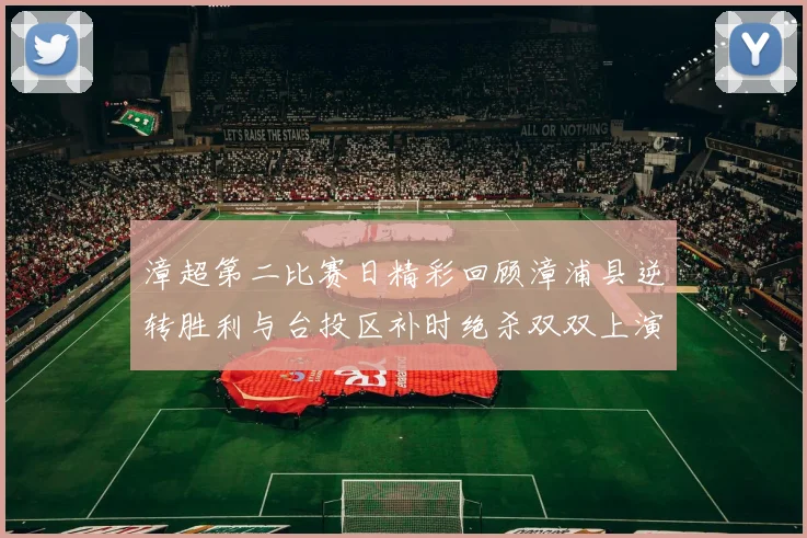 漳超第二比赛日精彩回顾漳浦县逆转胜利与台投区补时绝杀双双上演