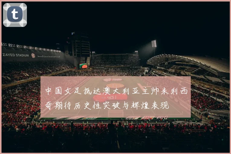 中国女足抵达澳大利亚主帅米利西奇期待历史性突破与辉煌表现