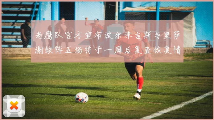 老鹰队官方宣布波尔津吉斯与里萨谢缺阵五场将于一周后复查恢复情况