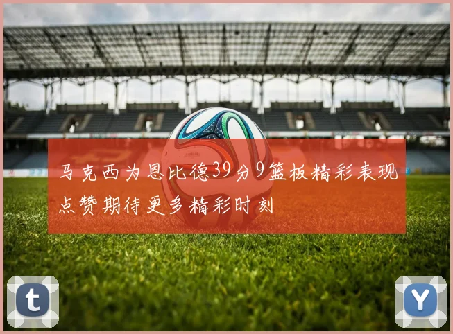 马克西为恩比德39分9篮板精彩表现点赞期待更多精彩时刻