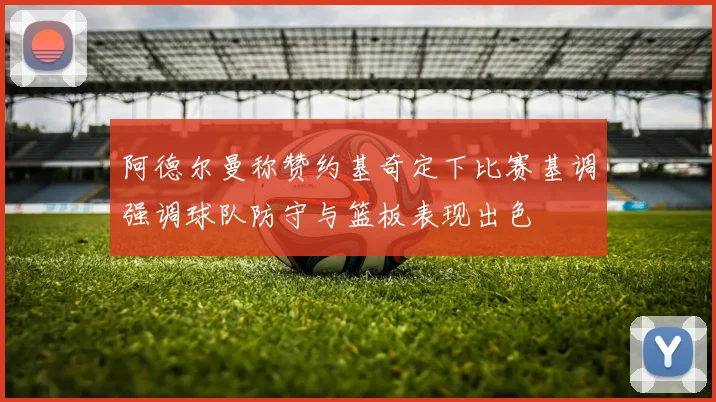 阿德尔曼称赞约基奇定下比赛基调强调球队防守与篮板表现出色