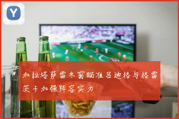 加拉塔萨雷冬窗瞄准吕迪格与格雷茨卡加强阵容实力