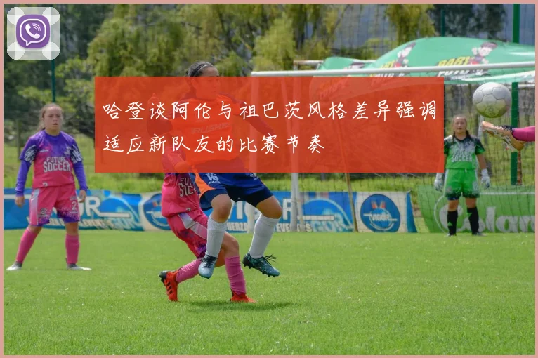 哈登谈阿伦与祖巴茨风格差异强调适应新队友的比赛节奏