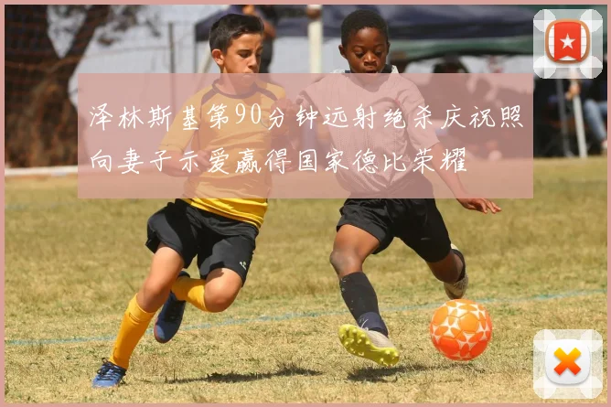 泽林斯基第90分钟远射绝杀庆祝照向妻子示爱赢得国家德比荣耀