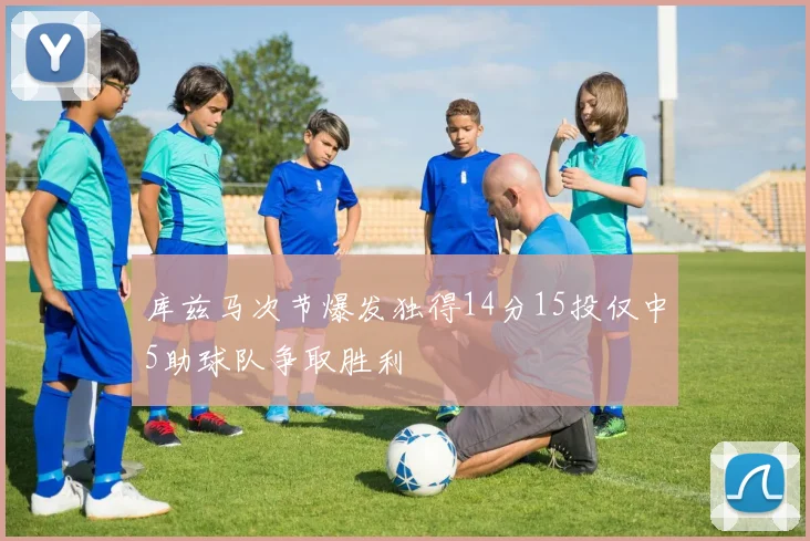 库兹马次节爆发独得14分15投仅中5助球队争取胜利