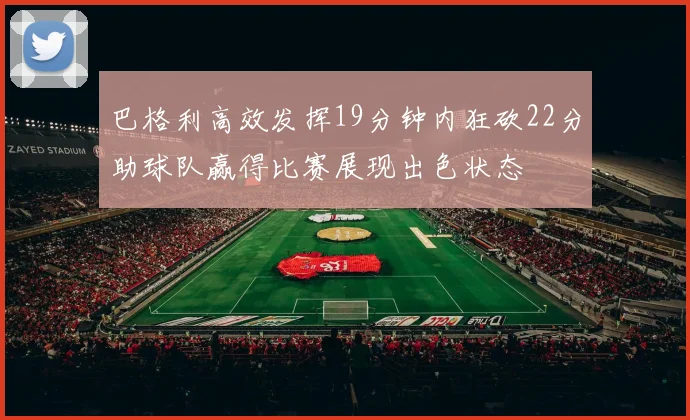 巴格利高效发挥19分钟内狂砍22分助球队赢得比赛展现出色状态