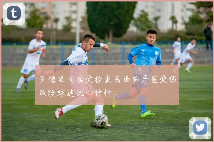 罗德里戈接受检查或面临严重受伤风险球迷忧心忡忡