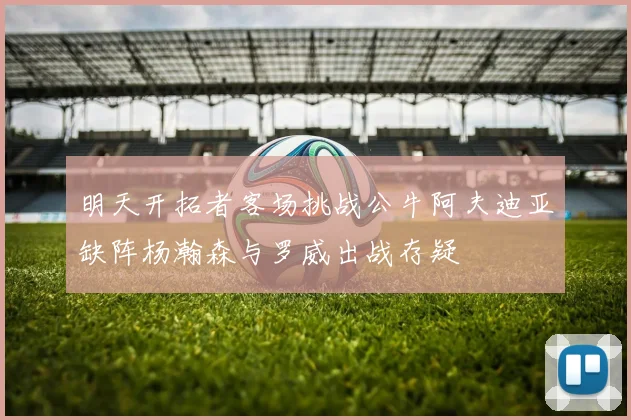 明天开拓者客场挑战公牛阿夫迪亚缺阵杨瀚森与罗威出战存疑